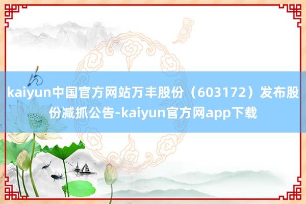 kaiyun中国官方网站万丰股份（603172）发布股份减抓公告-kaiyun官方网app下载