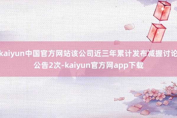 kaiyun中国官方网站该公司近三年累计发布减握讨论公告2次-kaiyun官方网app下载