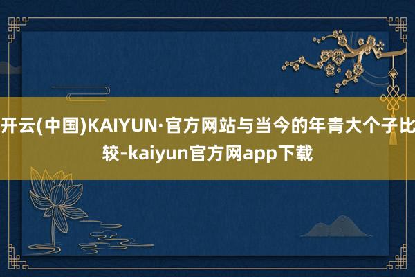 开云(中国)KAIYUN·官方网站与当今的年青大个子比较-kaiyun官方网app下载