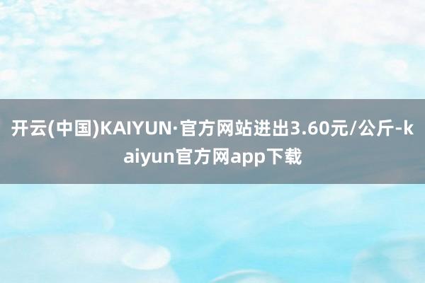 开云(中国)KAIYUN·官方网站进出3.60元/公斤-kaiyun官方网app下载