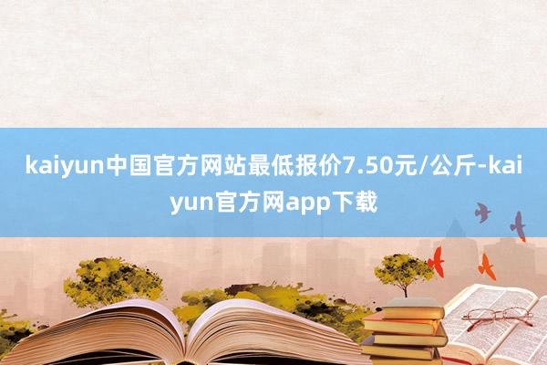 kaiyun中国官方网站最低报价7.50元/公斤-kaiyun官方网app下载