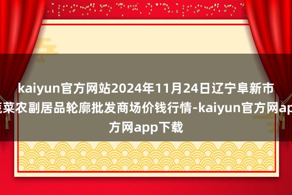 kaiyun官方网站2024年11月24日辽宁阜新市瑞轩蔬菜农副居品轮廓批发商场价钱行情-kaiyun官方网app下载