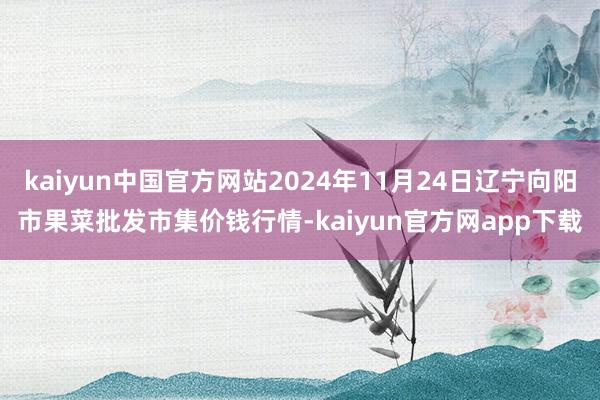 kaiyun中国官方网站2024年11月24日辽宁向阳市果菜批发市集价钱行情-kaiyun官方网app下载