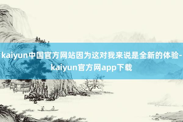 kaiyun中国官方网站因为这对我来说是全新的体验-kaiyun官方网app下载