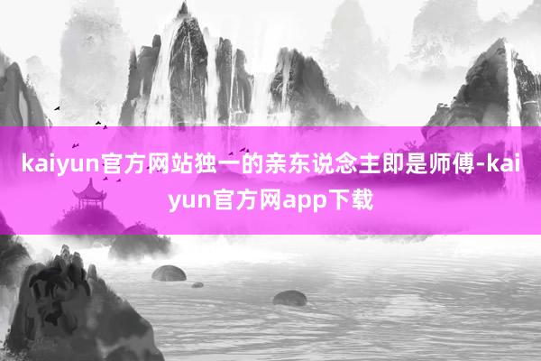 kaiyun官方网站独一的亲东说念主即是师傅-kaiyun官方网app下载