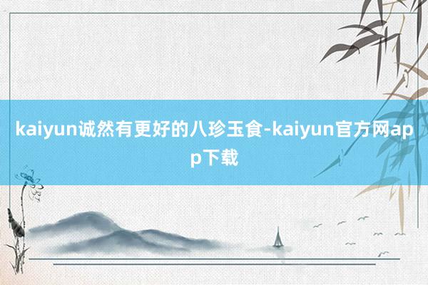 kaiyun诚然有更好的八珍玉食-kaiyun官方网app下载