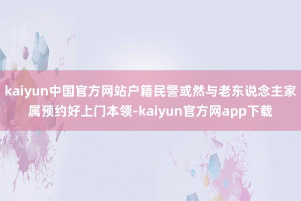 kaiyun中国官方网站户籍民警或然与老东说念主家属预约好上门本领-kaiyun官方网app下载