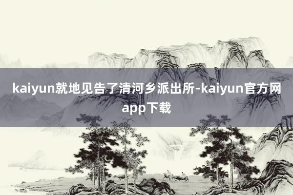 kaiyun就地见告了清河乡派出所-kaiyun官方网app下载