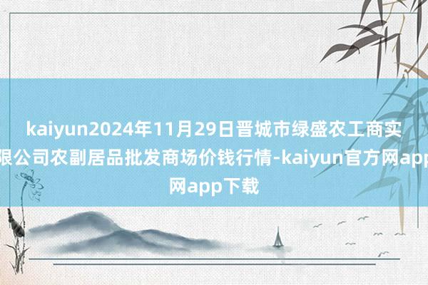 kaiyun2024年11月29日晋城市绿盛农工商实业有限公司农副居品批发商场价钱行情-kaiyun官方网app下载