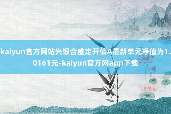 kaiyun官方网站兴银合盛定开债A最新单元净值为1.0161元-kaiyun官方网app下载