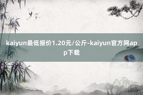 kaiyun最低报价1.20元/公斤-kaiyun官方网app下载