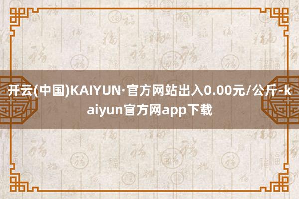 开云(中国)KAIYUN·官方网站出入0.00元/公斤-kaiyun官方网app下载