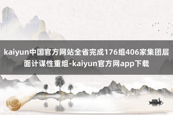 kaiyun中国官方网站全省完成176组406家集团层面计谋性重组-kaiyun官方网app下载