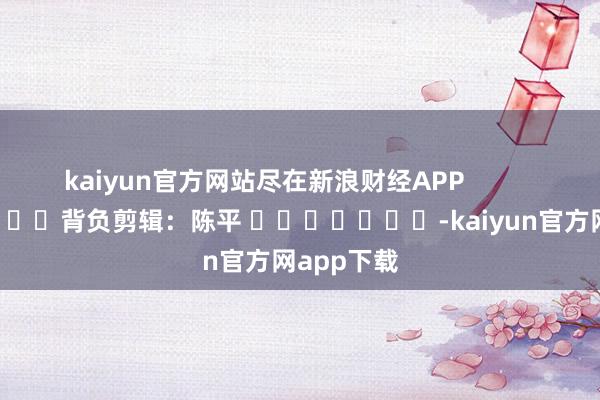 kaiyun官方网站尽在新浪财经APP            						背负剪辑：陈平 							-kaiyun官方网app下载