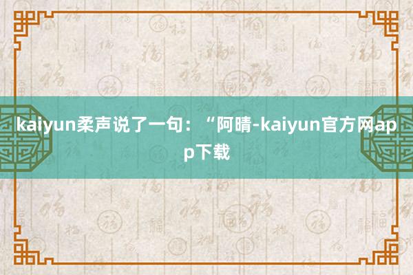 kaiyun柔声说了一句：“阿晴-kaiyun官方网app下载