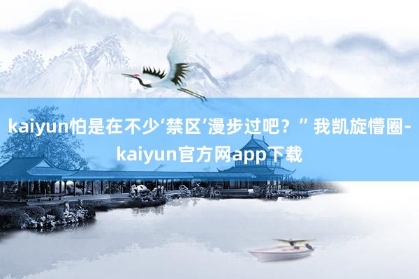 kaiyun怕是在不少‘禁区’漫步过吧？”我凯旋懵圈-kaiyun官方网app下载