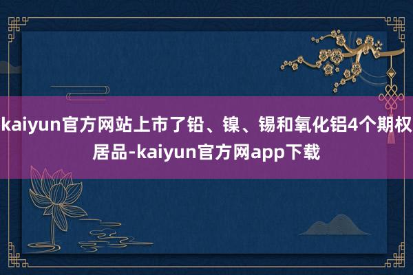 kaiyun官方网站上市了铅、镍、锡和氧化铝4个期权居品-kaiyun官方网app下载