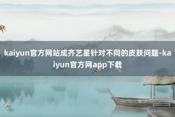 kaiyun官方网站成齐艺星针对不同的皮肤问题-kaiyun官方网app下载