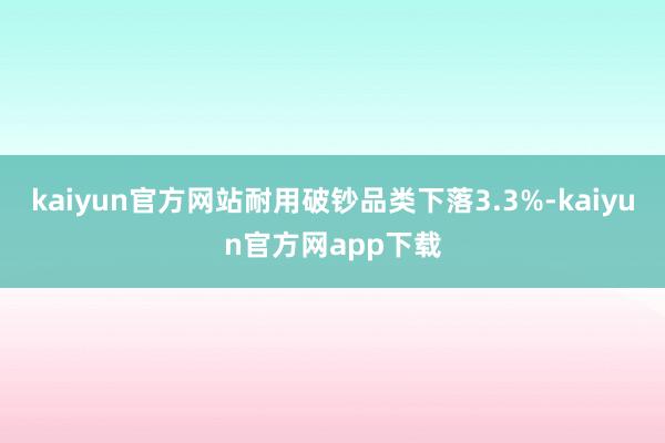 kaiyun官方网站耐用破钞品类下落3.3%-kaiyun官方网app下载