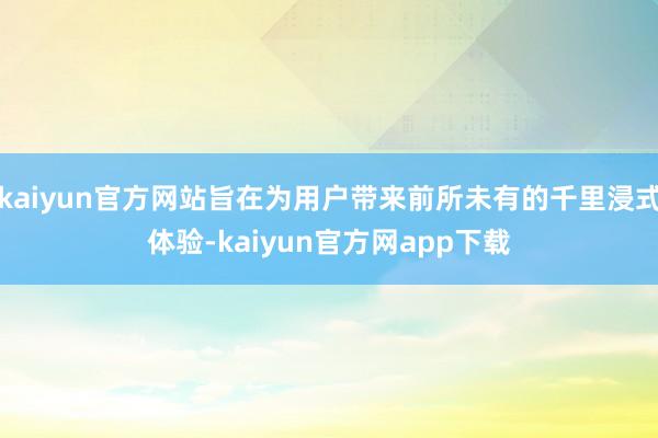 kaiyun官方网站旨在为用户带来前所未有的千里浸式体验-kaiyun官方网app下载