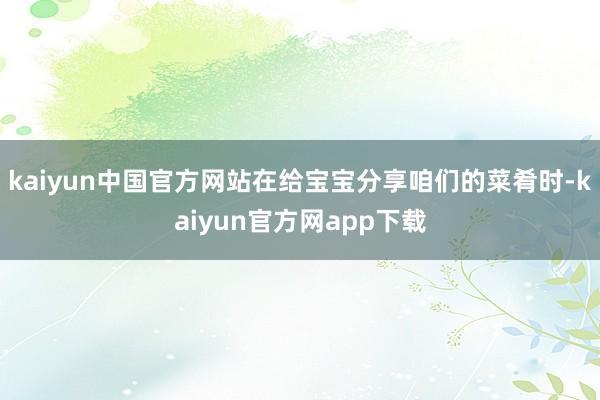 kaiyun中国官方网站在给宝宝分享咱们的菜肴时-kaiyun官方网app下载