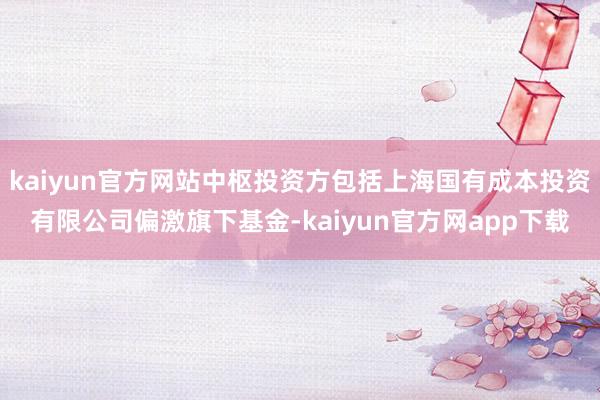 kaiyun官方网站中枢投资方包括上海国有成本投资有限公司偏激旗下基金-kaiyun官方网app下载