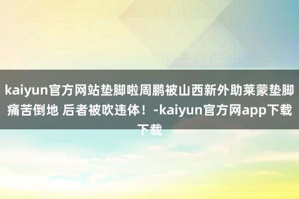 kaiyun官方网站垫脚啦周鹏被山西新外助莱蒙垫脚痛苦倒地 后者被吹违体！-kaiyun官方网app下载