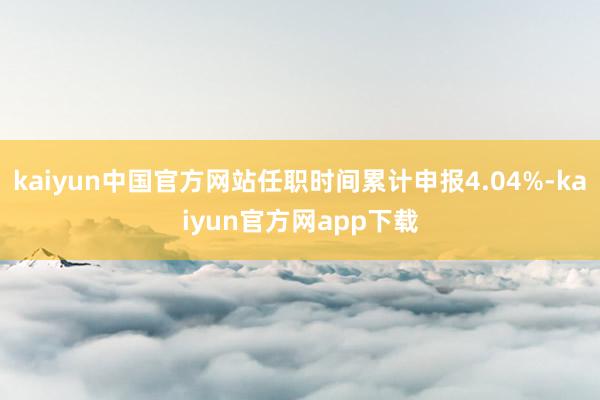 kaiyun中国官方网站任职时间累计申报4.04%-kaiyun官方网app下载