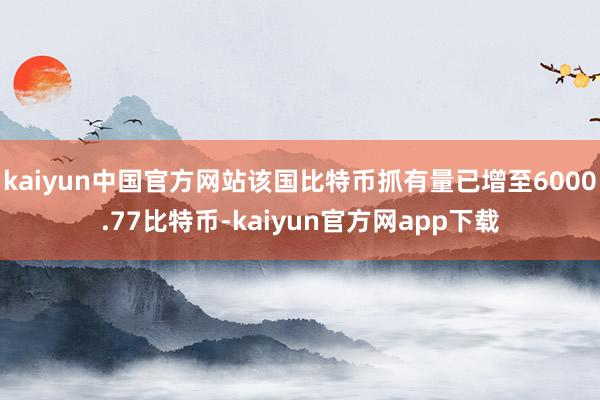 kaiyun中国官方网站该国比特币抓有量已增至6000.77比特币-kaiyun官方网app下载