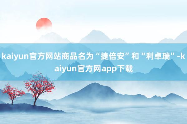 kaiyun官方网站商品名为“捷倍安”和“利卓瑞”-kaiyun官方网app下载