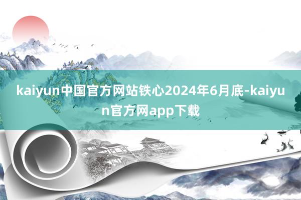 kaiyun中国官方网站　　铁心2024年6月底-kaiyun官方网app下载