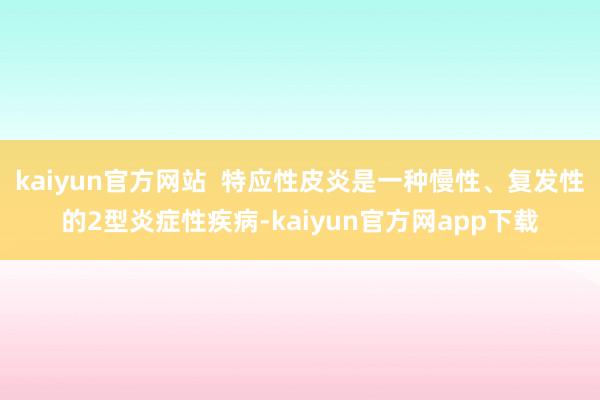 kaiyun官方网站  特应性皮炎是一种慢性、复发性的2型炎症性疾病-kaiyun官方网app下载