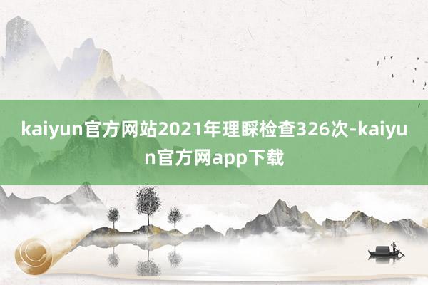 kaiyun官方网站2021年理睬检查326次-kaiyun官方网app下载