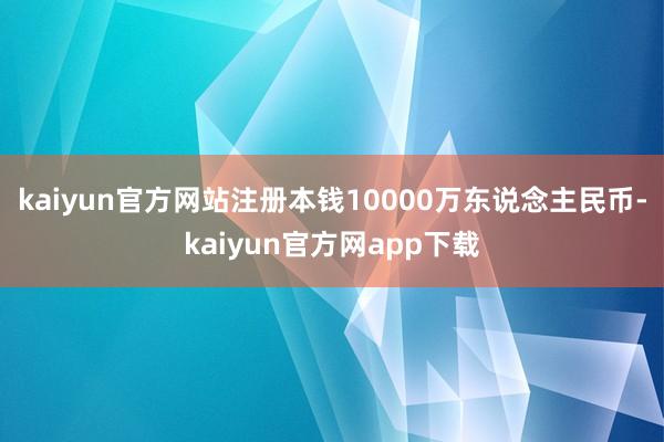 kaiyun官方网站注册本钱10000万东说念主民币-kaiyun官方网app下载