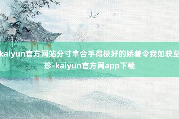 kaiyun官方网站分寸拿合手得极好的娇羞令我如获至珍-kaiyun官方网app下载