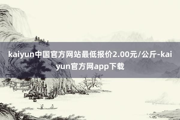 kaiyun中国官方网站最低报价2.00元/公斤-kaiyun官方网app下载