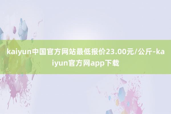 kaiyun中国官方网站最低报价23.00元/公斤-kaiyun官方网app下载