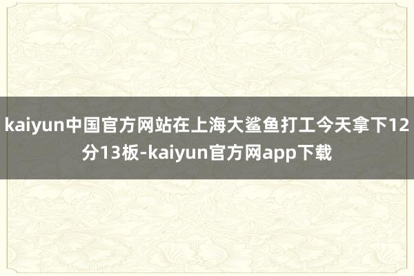 kaiyun中国官方网站在上海大鲨鱼打工今天拿下12分13板-kaiyun官方网app下载