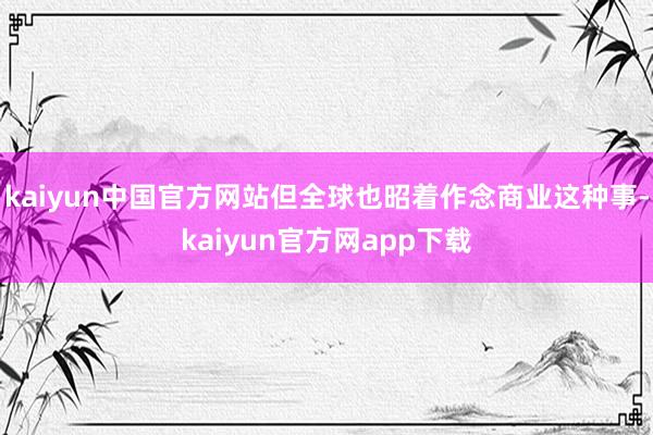 kaiyun中国官方网站但全球也昭着作念商业这种事-kaiyun官方网app下载