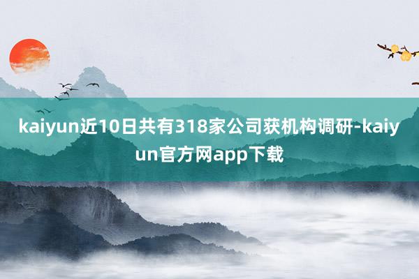 kaiyun近10日共有318家公司获机构调研-kaiyun官方网app下载