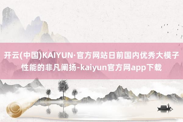 开云(中国)KAIYUN·官方网站日前国内优秀大模子性能的非凡阐扬-kaiyun官方网app下载