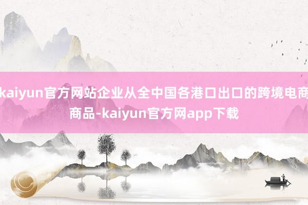 kaiyun官方网站企业从全中国各港口出口的跨境电商商品-kaiyun官方网app下载