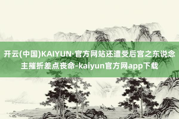 开云(中国)KAIYUN·官方网站还遭受后宫之东说念主摧折差点丧命-kaiyun官方网app下载