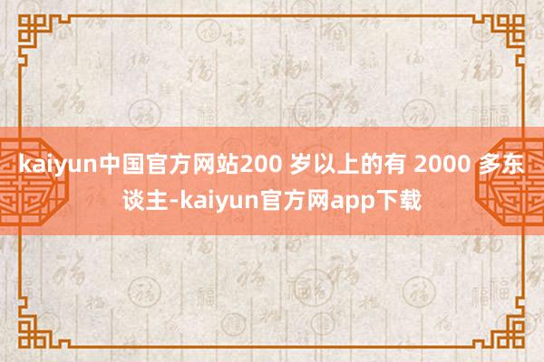 kaiyun中国官方网站200 岁以上的有 2000 多东谈主-kaiyun官方网app下载