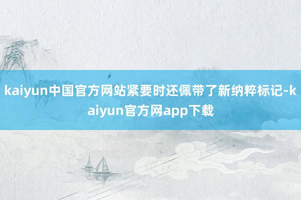 kaiyun中国官方网站紧要时还佩带了新纳粹标记-kaiyun官方网app下载