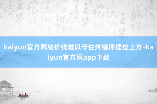 kaiyun官方网站价钱难以守住舛错撑捏位上方-kaiyun官方网app下载