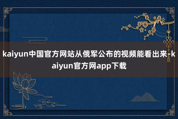 kaiyun中国官方网站从俄军公布的视频能看出来-kaiyun官方网app下载