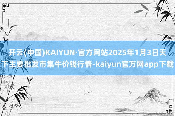 开云(中国)KAIYUN·官方网站2025年1月3日天下主要批发市集牛价钱行情-kaiyun官方网app下载