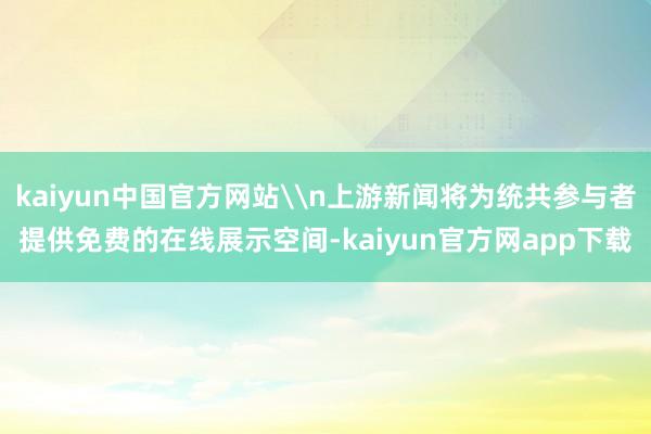 kaiyun中国官方网站\n上游新闻将为统共参与者提供免费的在线展示空间-kaiyun官方网app下载