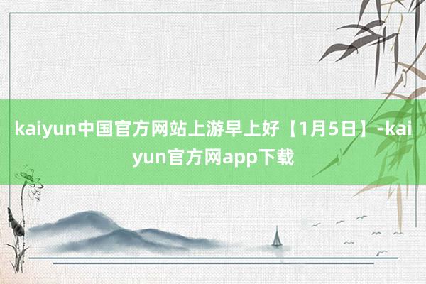 kaiyun中国官方网站上游早上好【1月5日】-kaiyun官方网app下载